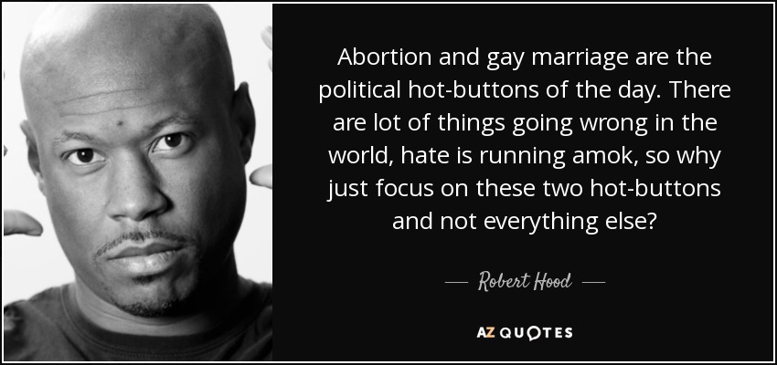 Abortion and gay marriage are the political hot-buttons of the day. There are lot of things going wrong in the world, hate is running amok, so why just focus on these two hot-buttons and not everything else? - Robert Hood