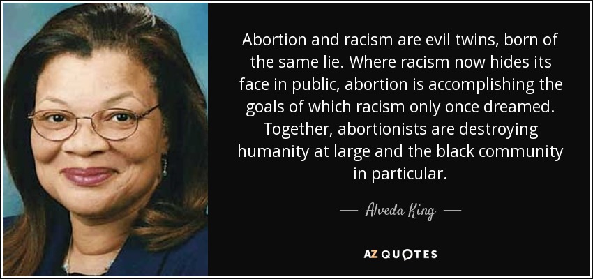 Abortion and racism are evil twins, born of the same lie. Where racism now hides its face in public, abortion is accomplishing the goals of which racism only once dreamed. Together, abortionists are destroying humanity at large and the black community in particular. - Alveda King