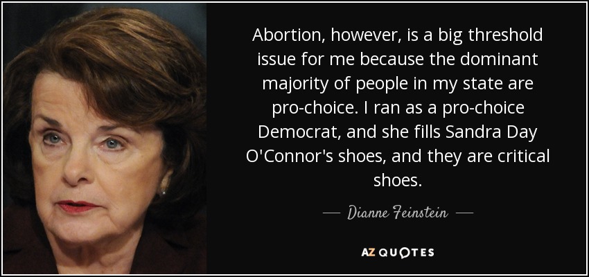 Abortion, however, is a big threshold issue for me because the dominant majority of people in my state are pro-choice. I ran as a pro-choice Democrat, and she fills Sandra Day O'Connor's shoes, and they are critical shoes. - Dianne Feinstein