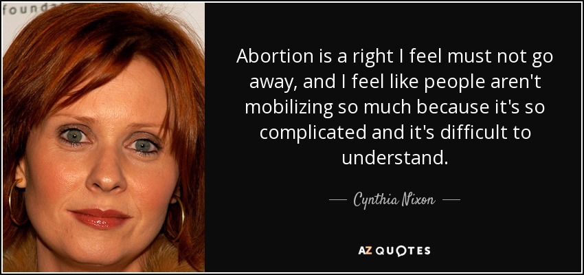 Abortion is a right I feel must not go away, and I feel like people aren't mobilizing so much because it's so complicated and it's difficult to understand. - Cynthia Nixon