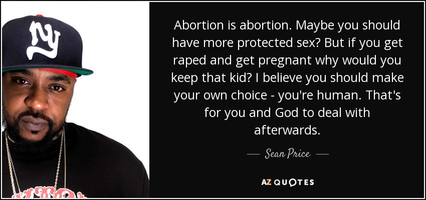 Abortion is abortion. Maybe you should have more protected sex? But if you get raped and get pregnant why would you keep that kid? I believe you should make your own choice - you're human. That's for you and God to deal with afterwards. - Sean Price