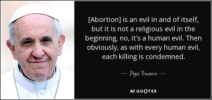 [Abortion] is an evil in and of itself, but it is not a religious evil in the beginning, no, it's a human evil. Then obviously, as with every human evil, each killing is condemned. - Pope Francis