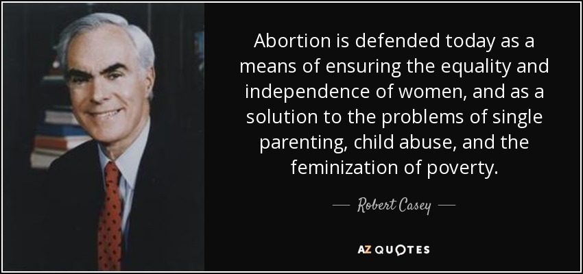 Abortion is defended today as a means of ensuring the equality and independence of women, and as a solution to the problems of single parenting, child abuse, and the feminization of poverty. - Robert Casey
