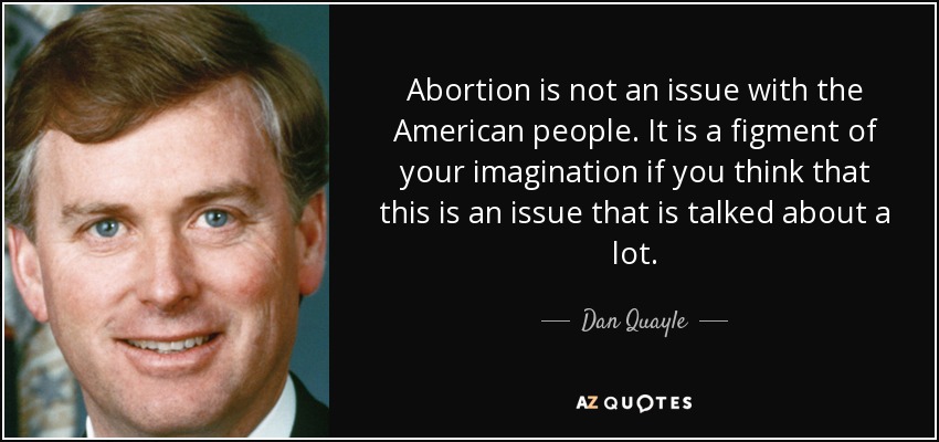 Abortion is not an issue with the American people. It is a figment of your imagination if you think that this is an issue that is talked about a lot. - Dan Quayle