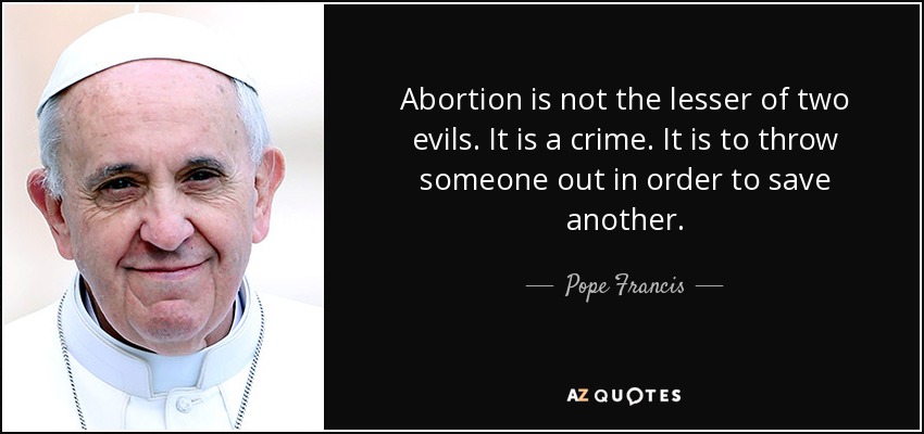 Abortion is not the lesser of two evils. It is a crime. It is to throw someone out in order to save another. - Pope Francis