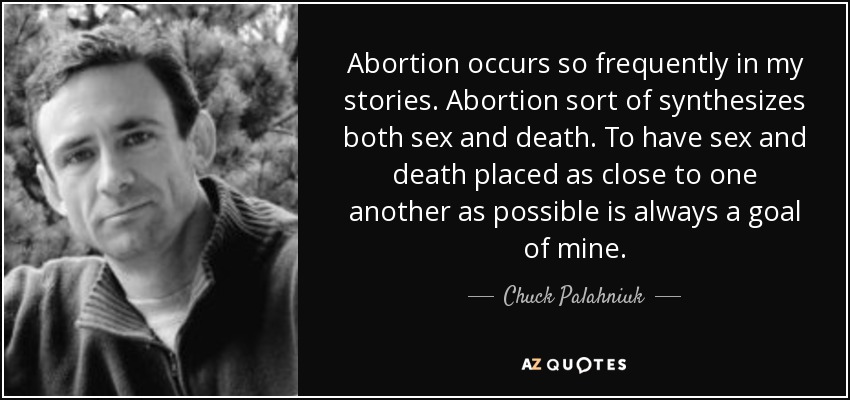 Abortion occurs so frequently in my stories. Abortion sort of synthesizes both sex and death. To have sex and death placed as close to one another as possible is always a goal of mine. - Chuck Palahniuk