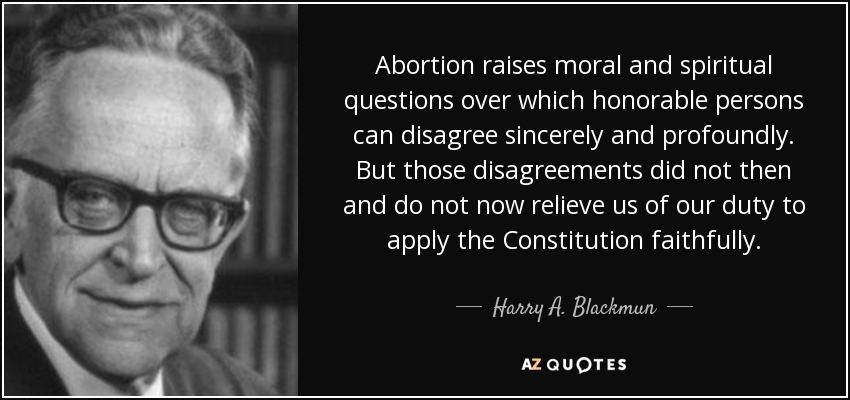 Abortion raises moral and spiritual questions over which honorable persons can disagree sincerely and profoundly. But those disagreements did not then and do not now relieve us of our duty to apply the Constitution faithfully. - Harry A. Blackmun