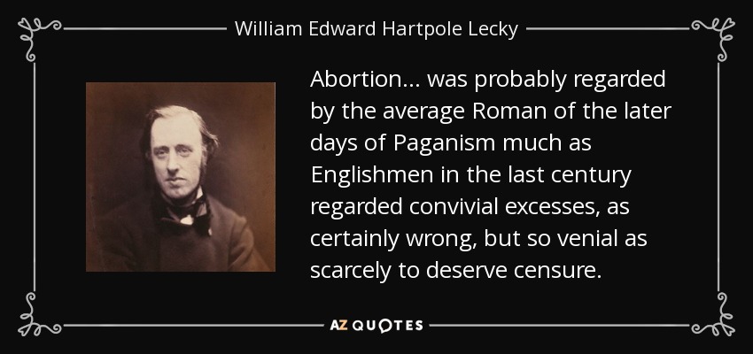 Abortion... was probably regarded by the average Roman of the later days of Paganism much as Englishmen in the last century regarded convivial excesses, as certainly wrong, but so venial as scarcely to deserve censure. - William Edward Hartpole Lecky