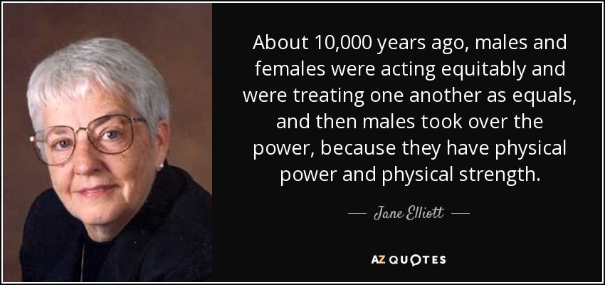 About 10,000 years ago, males and females were acting equitably and were treating one another as equals, and then males took over the power, because they have physical power and physical strength. - Jane Elliott