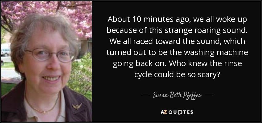 About 10 minutes ago, we all woke up because of this strange roaring sound. We all raced toward the sound, which turned out to be the washing machine going back on. Who knew the rinse cycle could be so scary? - Susan Beth Pfeffer