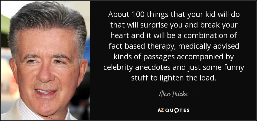 About 100 things that your kid will do that will surprise you and break your heart and it will be a combination of fact based therapy, medically advised kinds of passages accompanied by celebrity anecdotes and just some funny stuff to lighten the load. - Alan Thicke
