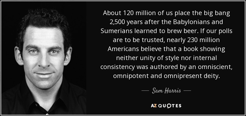 About 120 million of us place the big bang 2,500 years after the Babylonians and Sumerians learned to brew beer. If our polls are to be trusted, nearly 230 million Americans believe that a book showing neither unity of style nor internal consistency was authored by an omniscient, omnipotent and omnipresent deity. - Sam Harris