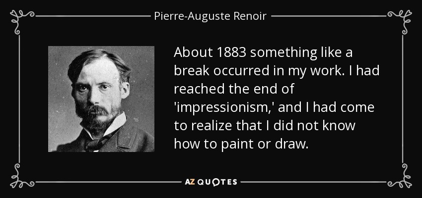 About 1883 something like a break occurred in my work. I had reached the end of 'impressionism,' and I had come to realize that I did not know how to paint or draw. - Pierre-Auguste Renoir