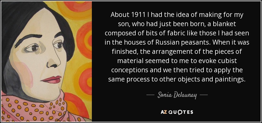 About 1911 I had the idea of making for my son, who had just been born, a blanket composed of bits of fabric like those I had seen in the houses of Russian peasants. When it was finished, the arrangement of the pieces of material seemed to me to evoke cubist conceptions and we then tried to apply the same process to other objects and paintings. - Sonia Delaunay