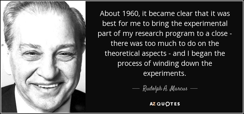 About 1960, it became clear that it was best for me to bring the experimental part of my research program to a close - there was too much to do on the theoretical aspects - and I began the process of winding down the experiments. - Rudolph A. Marcus