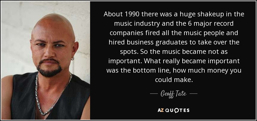 About 1990 there was a huge shakeup in the music industry and the 6 major record companies fired all the music people and hired business graduates to take over the spots. So the music became not as important. What really became important was the bottom line, how much money you could make. - Geoff Tate