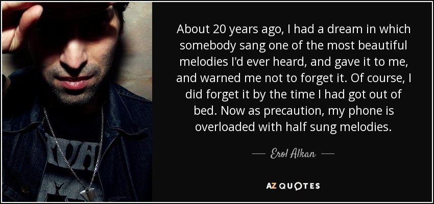 About 20 years ago, I had a dream in which somebody sang one of the most beautiful melodies I'd ever heard, and gave it to me, and warned me not to forget it. Of course, I did forget it by the time I had got out of bed. Now as precaution, my phone is overloaded with half sung melodies. - Erol Alkan
