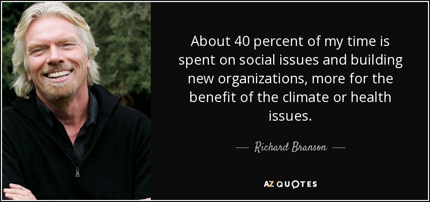 About 40 percent of my time is spent on social issues and building new organizations, more for the benefit of the climate or health issues. - Richard Branson