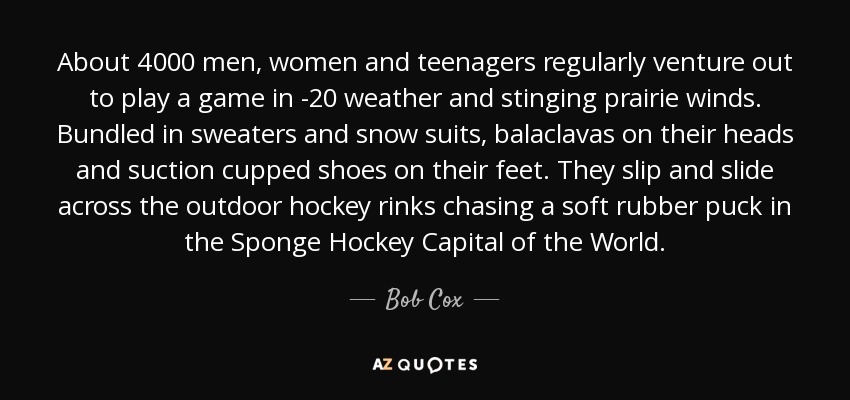 About 4000 men, women and teenagers regularly venture out to play a game in -20 weather and stinging prairie winds. Bundled in sweaters and snow suits, balaclavas on their heads and suction cupped shoes on their feet. They slip and slide across the outdoor hockey rinks chasing a soft rubber puck in the Sponge Hockey Capital of the World. - Bob Cox