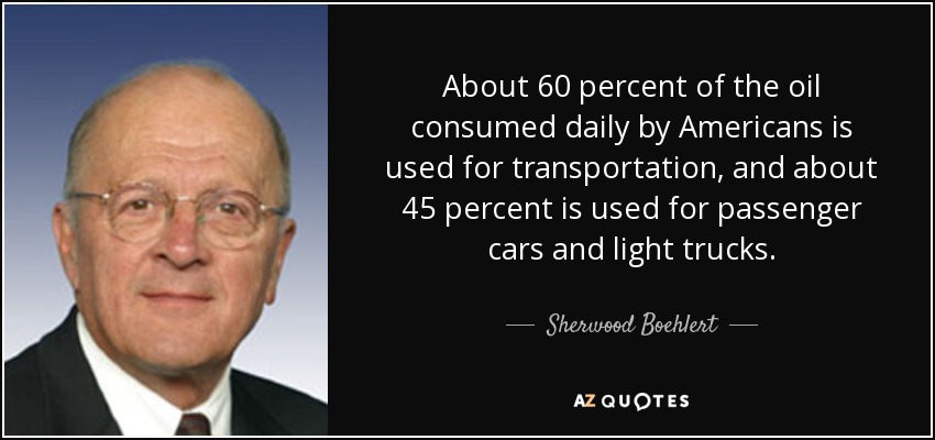About 60 percent of the oil consumed daily by Americans is used for transportation, and about 45 percent is used for passenger cars and light trucks. - Sherwood Boehlert