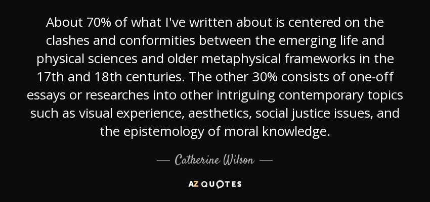 About 70% of what I've written about is centered on the clashes and conformities between the emerging life and physical sciences and older metaphysical frameworks in the 17th and 18th centuries. The other 30% consists of one-off essays or researches into other intriguing contemporary topics such as visual experience, aesthetics, social justice issues, and the epistemology of moral knowledge. - Catherine Wilson