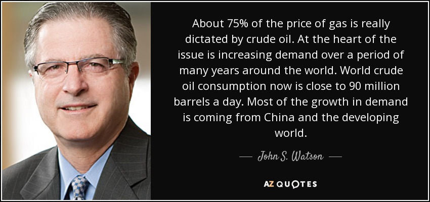 About 75% of the price of gas is really dictated by crude oil. At the heart of the issue is increasing demand over a period of many years around the world. World crude oil consumption now is close to 90 million barrels a day. Most of the growth in demand is coming from China and the developing world. - John S. Watson