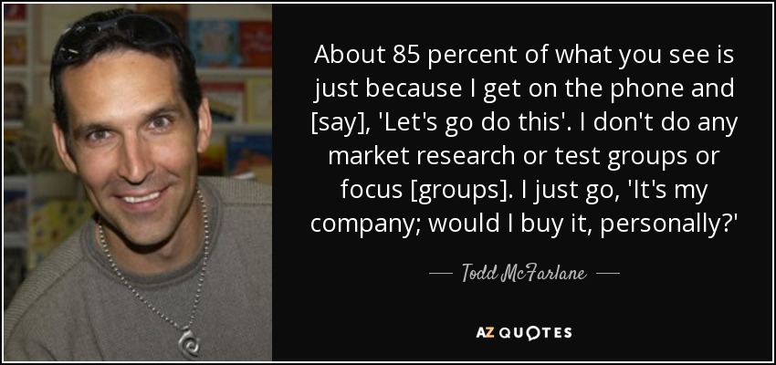 About 85 percent of what you see is just because I get on the phone and [say], 'Let's go do this'. I don't do any market research or test groups or focus [groups]. I just go, 'It's my company; would I buy it, personally?' - Todd McFarlane
