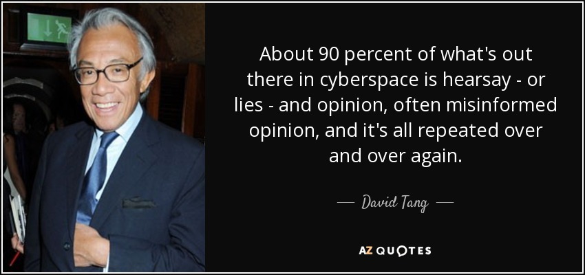About 90 percent of what's out there in cyberspace is hearsay - or lies - and opinion, often misinformed opinion, and it's all repeated over and over again. - David Tang