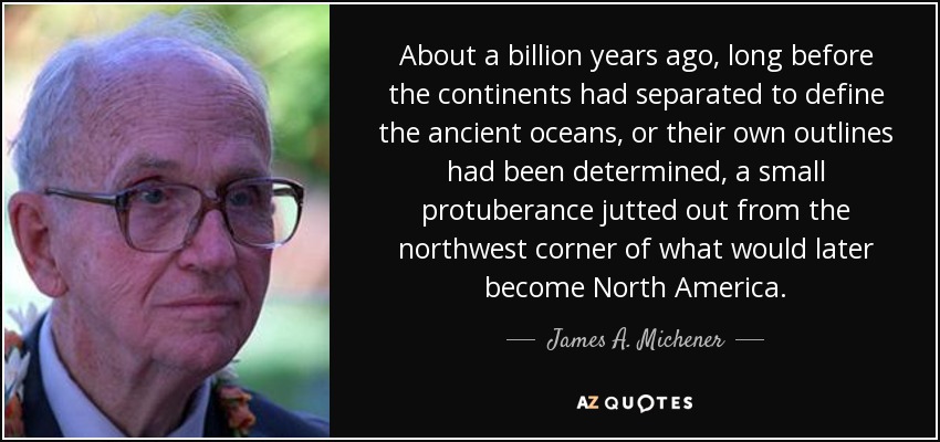 About a billion years ago, long before the continents had separated to define the ancient oceans, or their own outlines had been determined, a small protuberance jutted out from the northwest corner of what would later become North America. - James A. Michener