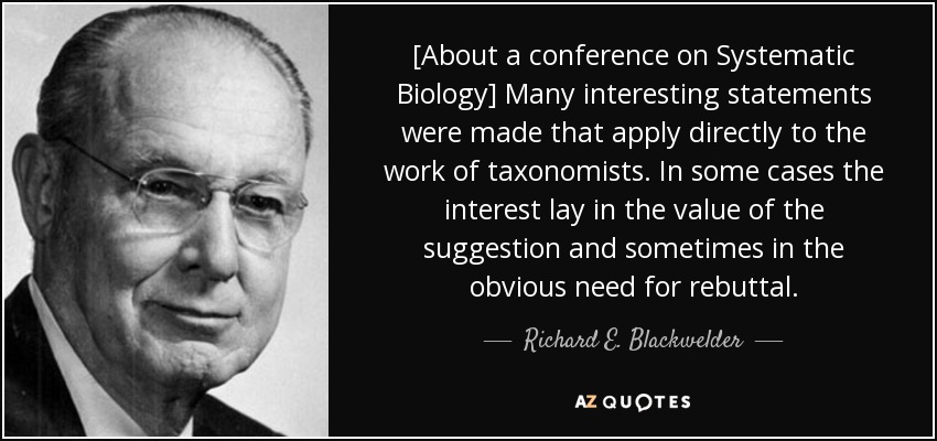 [About a conference on Systematic Biology] Many interesting statements were made that apply directly to the work of taxonomists. In some cases the interest lay in the value of the suggestion and sometimes in the obvious need for rebuttal. - Richard E. Blackwelder