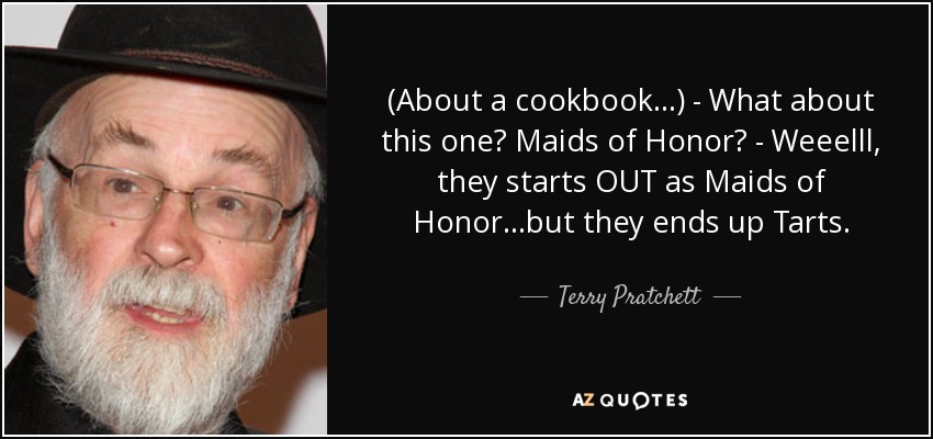 (About a cookbook...) - What about this one? Maids of Honor? - Weeelll, they starts OUT as Maids of Honor...but they ends up Tarts. - Terry Pratchett