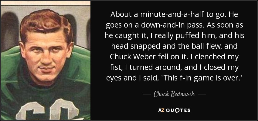 About a minute-and-a-half to go. He goes on a down-and-in pass. As soon as he caught it, I really puffed him, and his head snapped and the ball flew, and Chuck Weber fell on it. I clenched my fist, I turned around, and I closed my eyes and I said, 'This f-in game is over.' - Chuck Bednarik