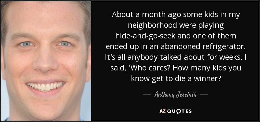 About a month ago some kids in my neighborhood were playing hide-and-go-seek and one of them ended up in an abandoned refrigerator. It's all anybody talked about for weeks. I said, 'Who cares? How many kids you know get to die a winner? - Anthony Jeselnik