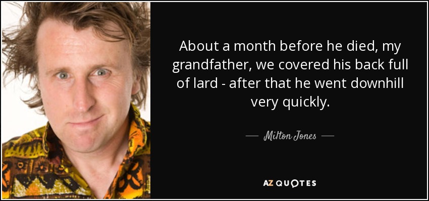 About a month before he died, my grandfather, we covered his back full of lard - after that he went downhill very quickly. - Milton Jones