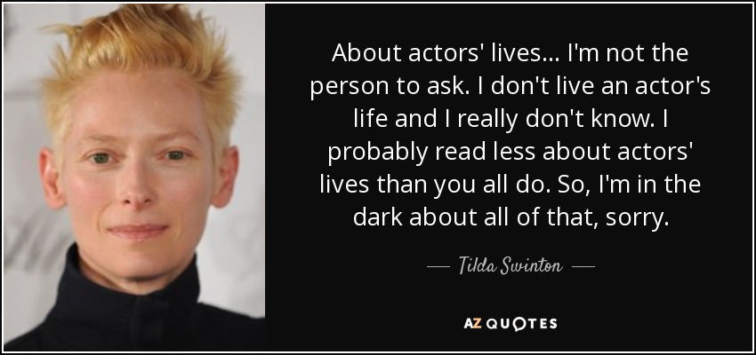 About actors' lives... I'm not the person to ask. I don't live an actor's life and I really don't know. I probably read less about actors' lives than you all do. So, I'm in the dark about all of that, sorry. - Tilda Swinton