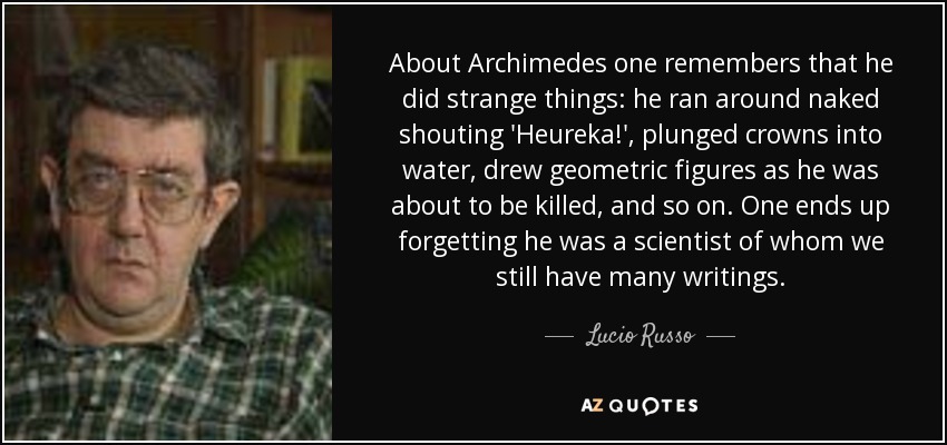 About Archimedes one remembers that he did strange things: he ran around naked shouting 'Heureka!', plunged crowns into water, drew geometric figures as he was about to be killed, and so on. One ends up forgetting he was a scientist of whom we still have many writings. - Lucio Russo