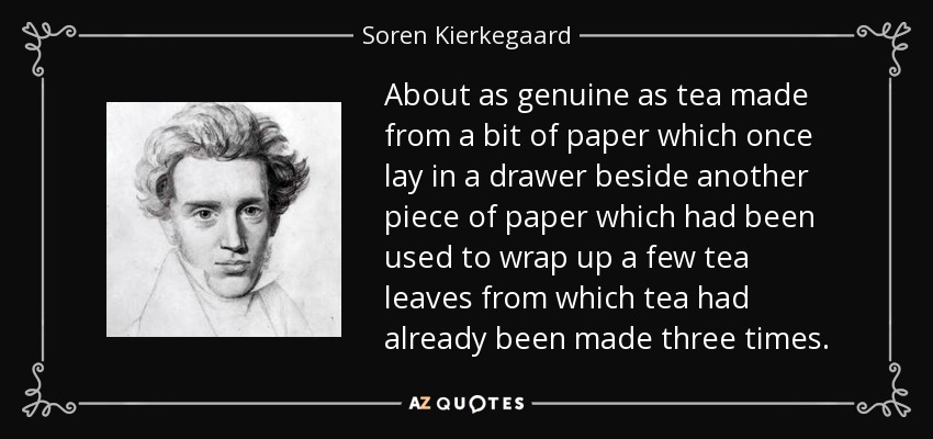 About as genuine as tea made from a bit of paper which once lay in a drawer beside another piece of paper which had been used to wrap up a few tea leaves from which tea had already been made three times. - Soren Kierkegaard