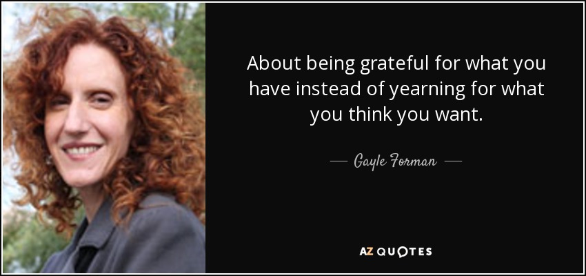 About being grateful for what you have instead of yearning for what you think you want. - Gayle Forman