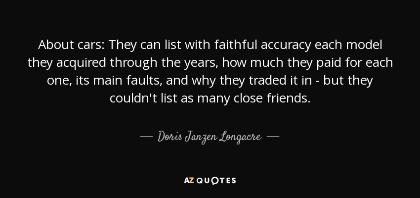 About cars: They can list with faithful accuracy each model they acquired through the years, how much they paid for each one, its main faults, and why they traded it in - but they couldn't list as many close friends. - Doris Janzen Longacre