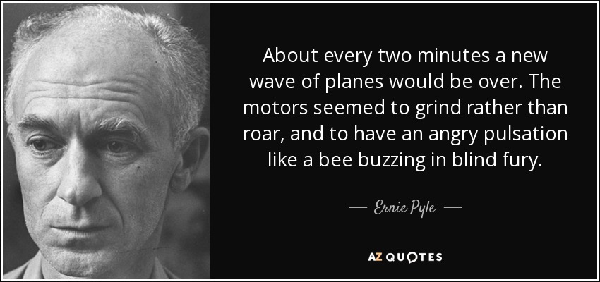 About every two minutes a new wave of planes would be over. The motors seemed to grind rather than roar, and to have an angry pulsation like a bee buzzing in blind fury. - Ernie Pyle