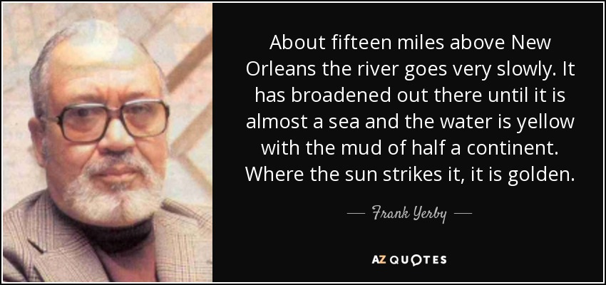 About fifteen miles above New Orleans the river goes very slowly. It has broadened out there until it is almost a sea and the water is yellow with the mud of half a continent. Where the sun strikes it, it is golden. - Frank Yerby