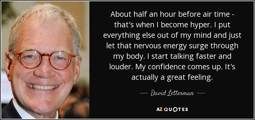 About half an hour before air time - that's when I become hyper. I put everything else out of my mind and just let that nervous energy surge through my body. I start talking faster and louder. My confidence comes up. It's actually a great feeling. - David Letterman