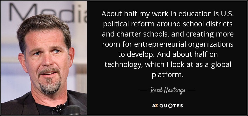 About half my work in education is U.S. political reform around school districts and charter schools, and creating more room for entrepreneurial organizations to develop. And about half on technology, which I look at as a global platform. - Reed Hastings