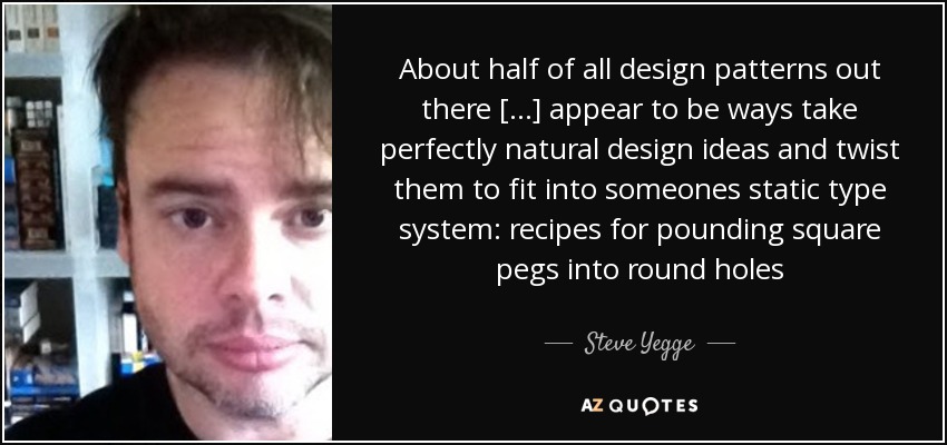 About half of all design patterns out there [...] appear to be ways take perfectly natural design ideas and twist them to fit into someones static type system: recipes for pounding square pegs into round holes - Steve Yegge
