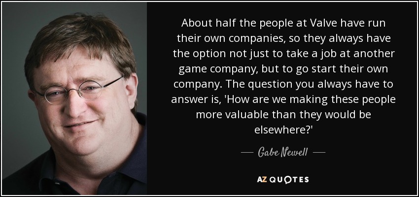 About half the people at Valve have run their own companies, so they always have the option not just to take a job at another game company, but to go start their own company. The question you always have to answer is, 'How are we making these people more valuable than they would be elsewhere?' - Gabe Newell