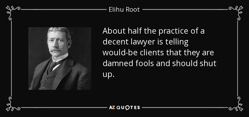 About half the practice of a decent lawyer is telling would-be clients that they are damned fools and should shut up. - Elihu Root