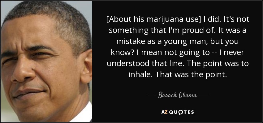 [About his marijuana use] I did. It's not something that I'm proud of. It was a mistake as a young man, but you know? I mean not going to -- I never understood that line. The point was to inhale. That was the point. - Barack Obama