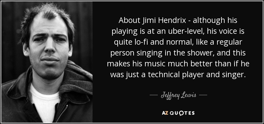 About Jimi Hendrix - although his playing is at an uber-level, his voice is quite lo-fi and normal, like a regular person singing in the shower, and this makes his music much better than if he was just a technical player and singer. - Jeffrey Lewis