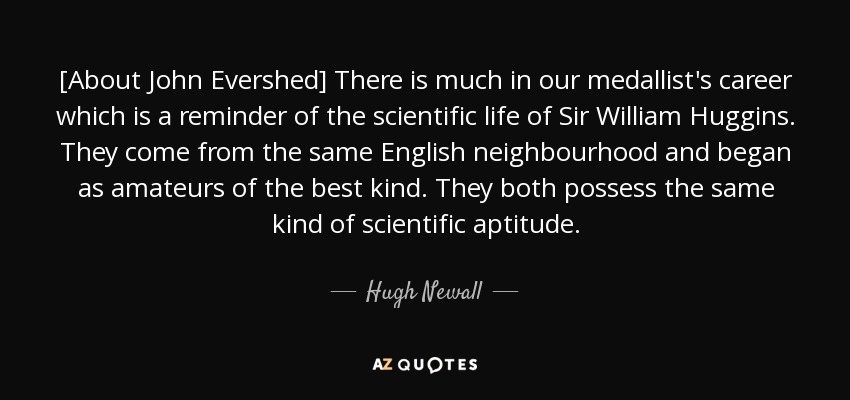 [About John Evershed] There is much in our medallist's career which is a reminder of the scientific life of Sir William Huggins. They come from the same English neighbourhood and began as amateurs of the best kind. They both possess the same kind of scientific aptitude. - Hugh Newall