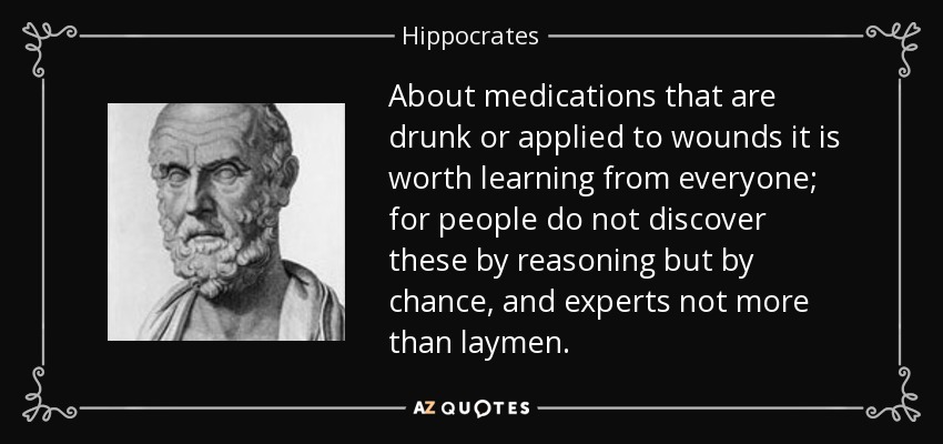 About medications that are drunk or applied to wounds it is worth learning from everyone; for people do not discover these by reasoning but by chance, and experts not more than laymen. - Hippocrates